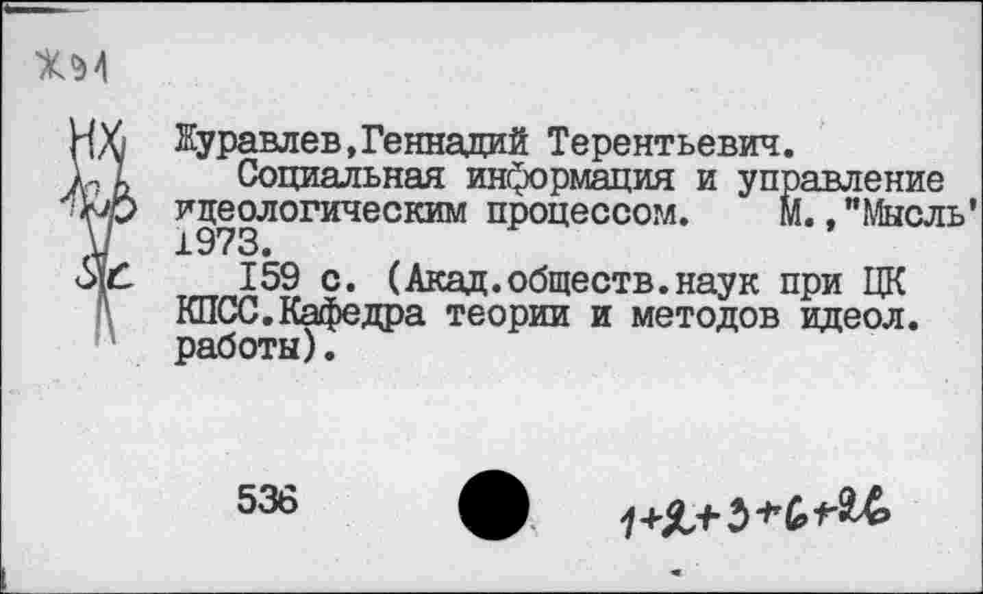 ﻿Журавлев,Геннадий Терентьевич.
Социальная информация и управление идеологическим процессом. М.."Мысль’ 1973.
159 с. (Акад.обществ.наук при ЦК КПСС.Кафедра теории и методов идеол. работы).
536
